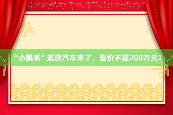 “小鹏系”遨游汽车来了，售价不超200万元！