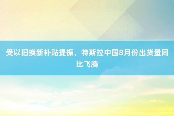 受以旧换新补贴提振，特斯拉中国8月份出货量同比飞腾