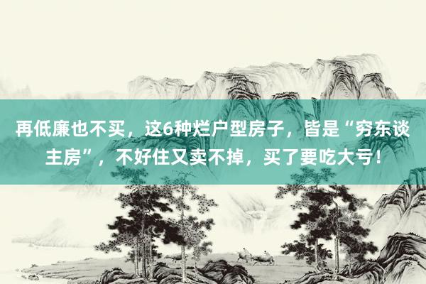 再低廉也不买，这6种烂户型房子，皆是“穷东谈主房”，不好住又卖不掉，买了要吃大亏！