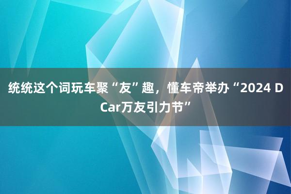 统统这个词玩车聚“友”趣，懂车帝举办“2024 DCar万友引力节”