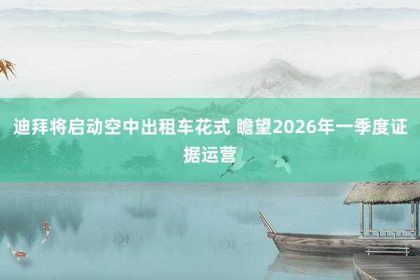 迪拜将启动空中出租车花式 瞻望2026年一季度证据运营