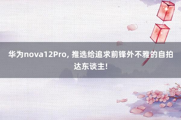 华为nova12Pro, 推选给追求前锋外不雅的自拍达东谈主!