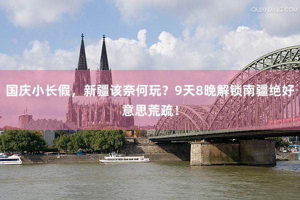 国庆小长假，新疆该奈何玩？9天8晚解锁南疆绝好意思荒疏！