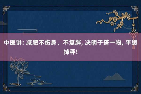 中医讲: 减肥不伤身、不复胖, 决明子搭一物, 平缓掉秤!