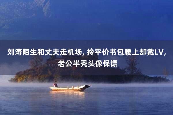 刘涛陌生和丈夫走机场, 拎平价书包腰上却戴LV, 老公半秃头像保镖