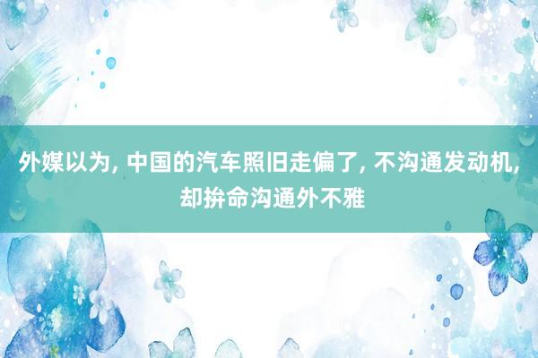 外媒以为, 中国的汽车照旧走偏了, 不沟通发动机, 却拚命沟通外不雅