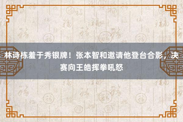 林诗栋羞于秀银牌！张本智和邀请他登台合影，决赛向王皓挥拳吼怒