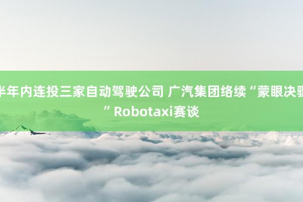 半年内连投三家自动驾驶公司 广汽集团络续“蒙眼决骤”Robotaxi赛谈