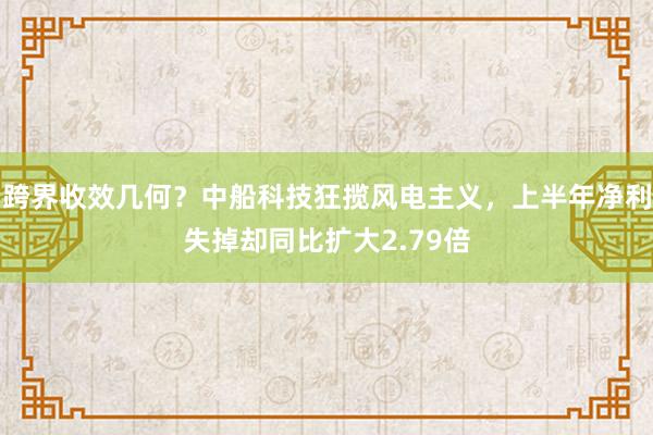 跨界收效几何？中船科技狂揽风电主义，上半年净利失掉却同比扩大2.79倍