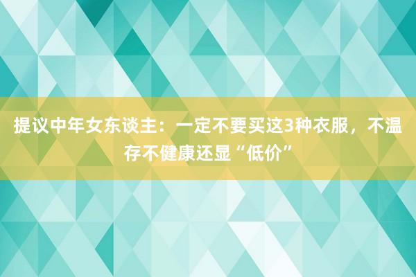 提议中年女东谈主：一定不要买这3种衣服，不温存不健康还显“低价”