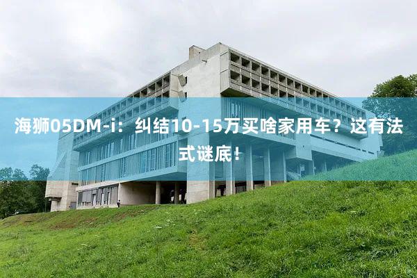 海狮05DM-i：纠结10-15万买啥家用车？这有法式谜底！