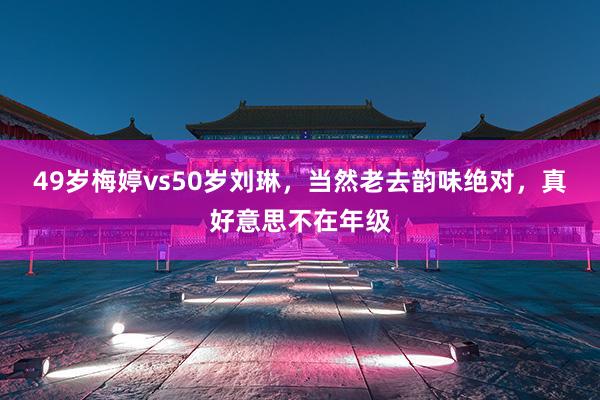 49岁梅婷vs50岁刘琳，当然老去韵味绝对，真好意思不在年级