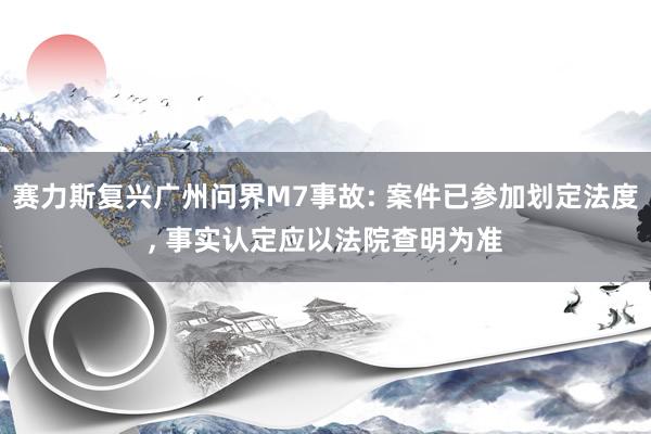 赛力斯复兴广州问界M7事故: 案件已参加划定法度, 事实认定应以法院查明为准