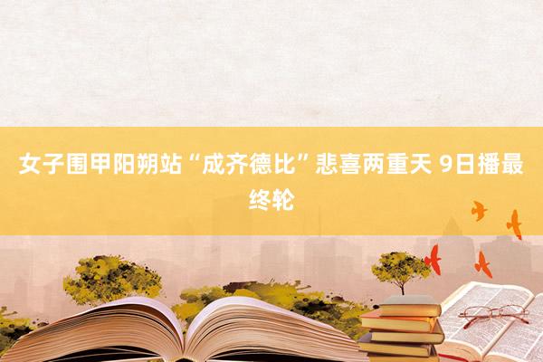 女子围甲阳朔站“成齐德比”悲喜两重天 9日播最终轮