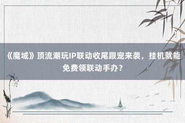 《魔域》顶流潮玩IP联动收尾跟宠来袭，挂机就能免费领联动手办？