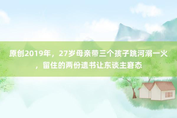 原创2019年，27岁母亲带三个孩子跳河溺一火，留住的两份遗书让东谈主窘态