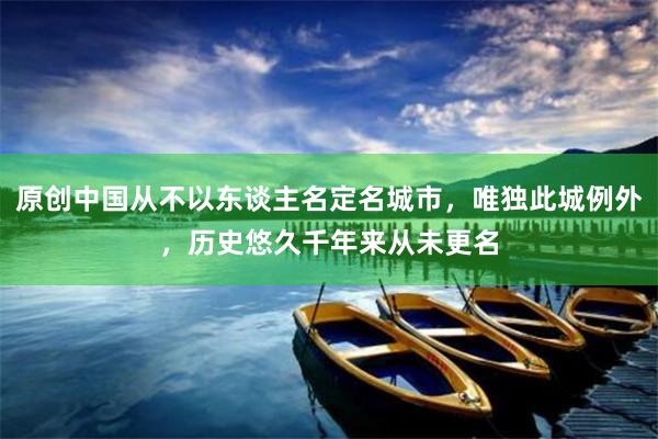 原创中国从不以东谈主名定名城市，唯独此城例外，历史悠久千年来从未更名