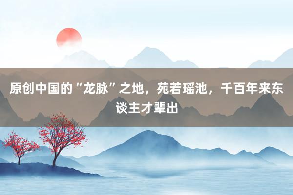 原创中国的“龙脉”之地，苑若瑶池，千百年来东谈主才辈出